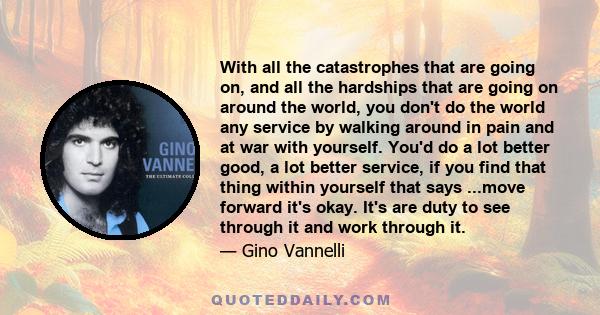 With all the catastrophes that are going on, and all the hardships that are going on around the world, you don't do the world any service by walking around in pain and at war with yourself. You'd do a lot better good, a 