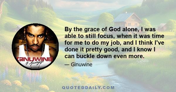 By the grace of God alone, I was able to still focus, when it was time for me to do my job, and I think I've done it pretty good, and I know I can buckle down even more.