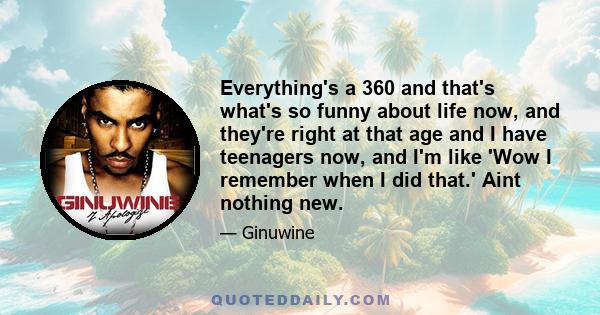 Everything's a 360 and that's what's so funny about life now, and they're right at that age and I have teenagers now, and I'm like 'Wow I remember when I did that.' Aint nothing new.