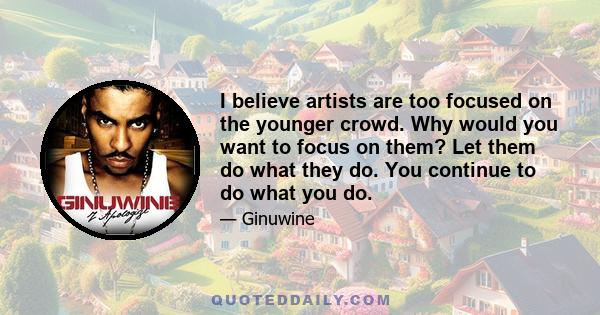 I believe artists are too focused on the younger crowd. Why would you want to focus on them? Let them do what they do. You continue to do what you do.