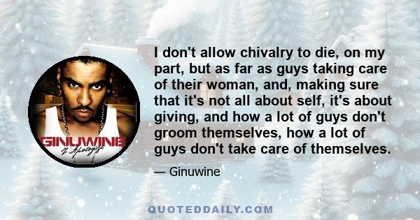 I don't allow chivalry to die, on my part, but as far as guys taking care of their woman, and, making sure that it's not all about self, it's about giving, and how a lot of guys don't groom themselves, how a lot of guys 