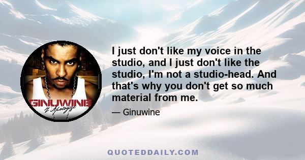 I just don't like my voice in the studio, and I just don't like the studio, I'm not a studio-head. And that's why you don't get so much material from me.