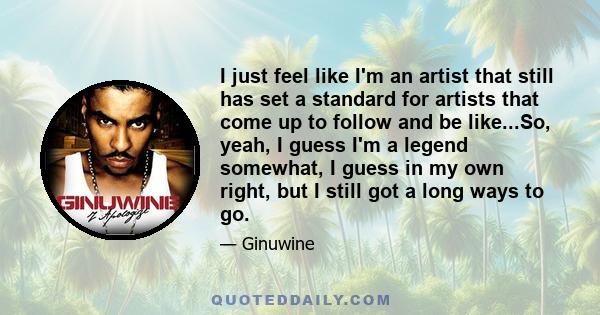 I just feel like I'm an artist that still has set a standard for artists that come up to follow and be like...So, yeah, I guess I'm a legend somewhat, I guess in my own right, but I still got a long ways to go.