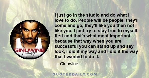 I just go in the studio and do what I love to do. People will be people, they'll come and go, they'll like you then not like you, I just try to stay true to myself first and that's what most important because that way