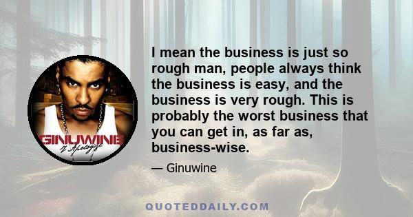 I mean the business is just so rough man, people always think the business is easy, and the business is very rough. This is probably the worst business that you can get in, as far as, business-wise.