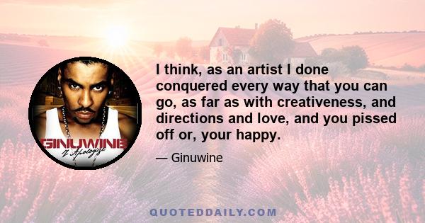 I think, as an artist I done conquered every way that you can go, as far as with creativeness, and directions and love, and you pissed off or, your happy.