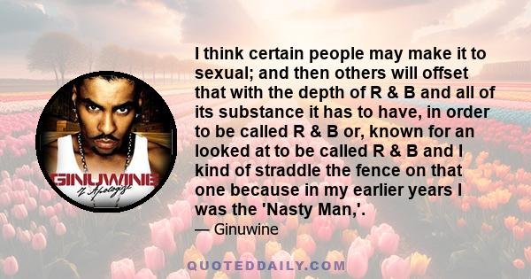 I think certain people may make it to sexual; and then others will offset that with the depth of R & B and all of its substance it has to have, in order to be called R & B or, known for an looked at to be called R & B