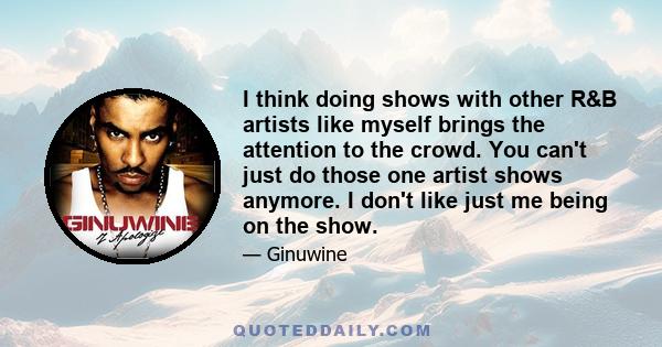 I think doing shows with other R&B artists like myself brings the attention to the crowd. You can't just do those one artist shows anymore. I don't like just me being on the show.