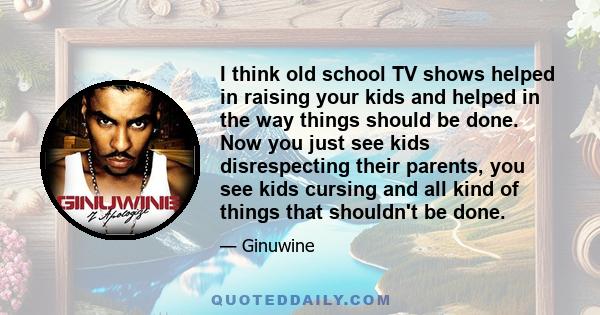 I think old school TV shows helped in raising your kids and helped in the way things should be done. Now you just see kids disrespecting their parents, you see kids cursing and all kind of things that shouldn't be done.