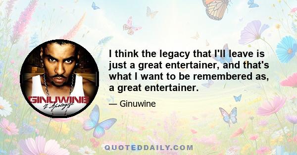 I think the legacy that I'll leave is just a great entertainer, and that's what I want to be remembered as, a great entertainer.