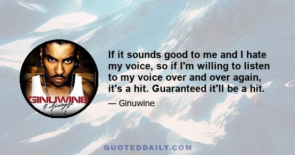 If it sounds good to me and I hate my voice, so if I'm willing to listen to my voice over and over again, it's a hit. Guaranteed it'll be a hit.