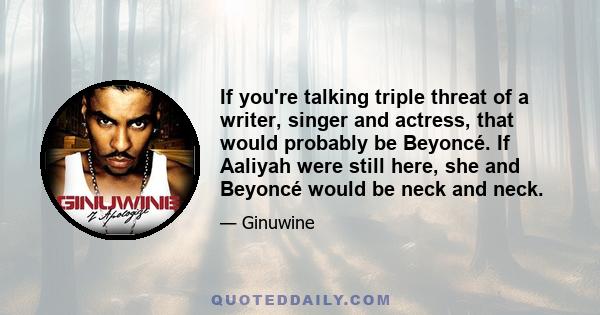 If you're talking triple threat of a writer, singer and actress, that would probably be Beyoncé. If Aaliyah were still here, she and Beyoncé would be neck and neck.