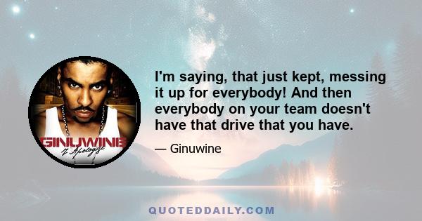 I'm saying, that just kept, messing it up for everybody! And then everybody on your team doesn't have that drive that you have.