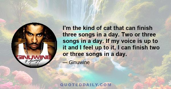 I'm the kind of cat that can finish three songs in a day. Two or three songs in a day. If my voice is up to it and I feel up to it, I can finish two or three songs in a day.