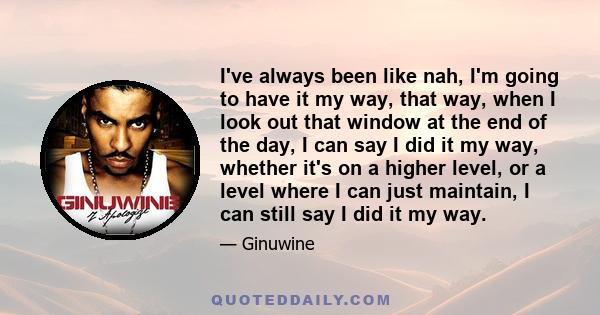 I've always been like nah, I'm going to have it my way, that way, when I look out that window at the end of the day, I can say I did it my way, whether it's on a higher level, or a level where I can just maintain, I can 