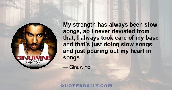 My strength has always been slow songs, so I never deviated from that, I always took care of my base and that's just doing slow songs and just pouring out my heart in songs.