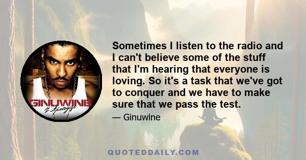 Sometimes I listen to the radio and I can't believe some of the stuff that I'm hearing that everyone is loving. So it's a task that we've got to conquer and we have to make sure that we pass the test.