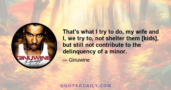 That's what I try to do, my wife and I, we try to, not shelter them [kids], but still not contribute to the delinquency of a minor.