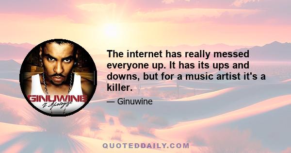 The internet has really messed everyone up. It has its ups and downs, but for a music artist it's a killer.