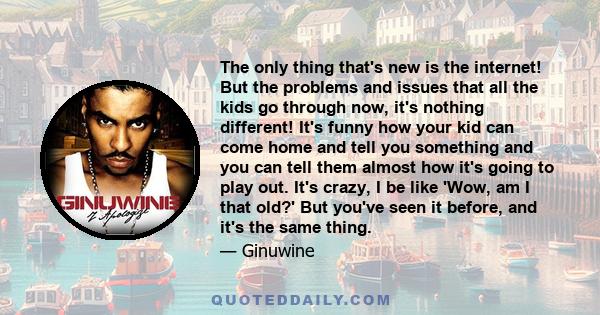 The only thing that's new is the internet! But the problems and issues that all the kids go through now, it's nothing different! It's funny how your kid can come home and tell you something and you can tell them almost