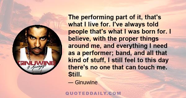 The performing part of it, that's what I live for. I've always told people that's what I was born for. I believe, with the proper things around me, and everything I need as a performer; band, and all that kind of stuff, 