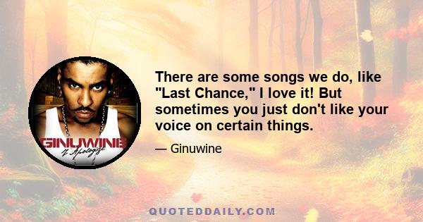 There are some songs we do, like Last Chance, I love it! But sometimes you just don't like your voice on certain things.