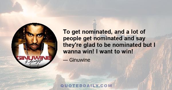 To get nominated, and a lot of people get nominated and say they're glad to be nominated but I wanna win! I want to win!