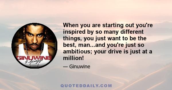 When you are starting out you're inspired by so many different things, you just want to be the best, man...and you're just so ambitious; your drive is just at a million!