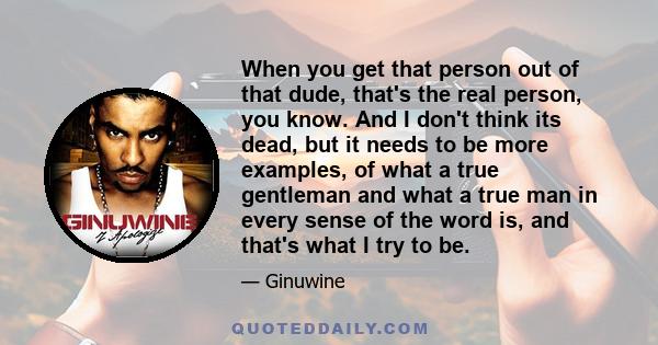 When you get that person out of that dude, that's the real person, you know. And I don't think its dead, but it needs to be more examples, of what a true gentleman and what a true man in every sense of the word is, and