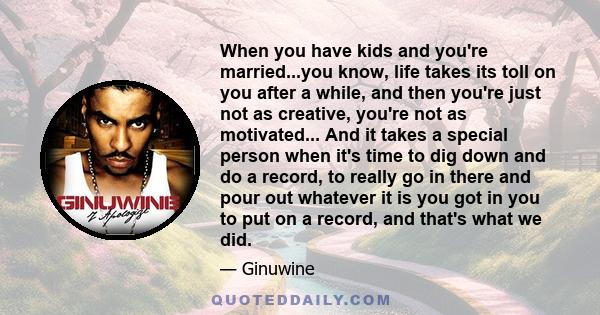 When you have kids and you're married...you know, life takes its toll on you after a while, and then you're just not as creative, you're not as motivated... And it takes a special person when it's time to dig down and