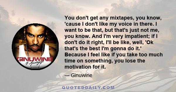 You don't get any mixtapes, you know, 'cause I don't like my voice in there. I want to be that, but that's just not me, you know. And I'm very impatient; if I don't do it right, I'll be like, well, 'Ok that's the best