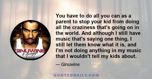 You have to do all you can as a parent to stop your kid from doing all the craziness that's going on in the world. And although I still have music that's saying one thing, I still let them know what it is, and I'm not