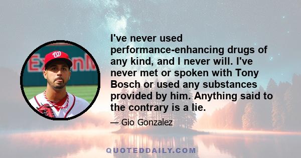 I've never used performance-enhancing drugs of any kind, and I never will. I've never met or spoken with Tony Bosch or used any substances provided by him. Anything said to the contrary is a lie.