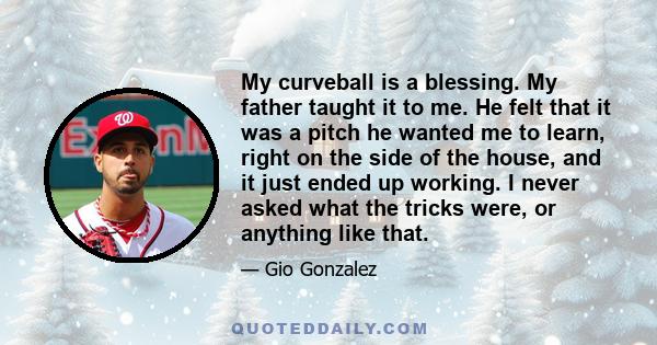 My curveball is a blessing. My father taught it to me. He felt that it was a pitch he wanted me to learn, right on the side of the house, and it just ended up working. I never asked what the tricks were, or anything