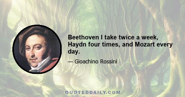 Beethoven I take twice a week, Haydn four times, and Mozart every day.