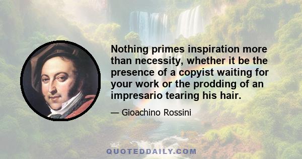 Nothing primes inspiration more than necessity, whether it be the presence of a copyist waiting for your work or the prodding of an impresario tearing his hair.