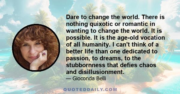 Dare to change the world. There is nothing quixotic or romantic in wanting to change the world. It is possible. It is the age-old vocation of all humanity. I can't think of a better life than one dedicated to passion,