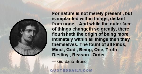 For nature is not merely present , but is implanted within things, distant from none... And while the outer face of things changeth so greatly, there flourisheth the origin of being more intimately within all things