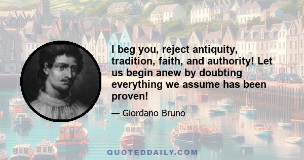 I beg you, reject antiquity, tradition, faith, and authority! Let us begin anew by doubting everything we assume has been proven!