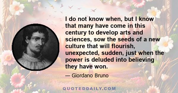 I do not know when, but I know that many have come in this century to develop arts and sciences, sow the seeds of a new culture that will flourish, unexpected, sudden, just when the power is deluded into believing they