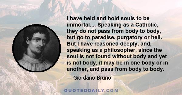 I have held and hold souls to be immortal.... Speaking as a Catholic, they do not pass from body to body, but go to paradise, purgatory or hell. But I have reasoned deeply, and, speaking as a philosopher, since the soul 