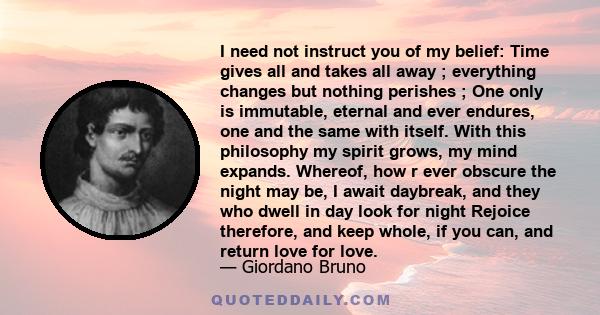 I need not instruct you of my belief: Time gives all and takes all away ; everything changes but nothing perishes ; One only is immutable, eternal and ever endures, one and the same with itself. With this philosophy my