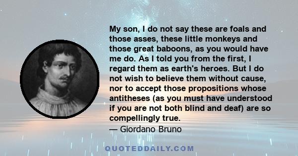 My son, I do not say these are foals and those asses, these little monkeys and those great baboons, as you would have me do. As I told you from the first, I regard them as earth's heroes. But I do not wish to believe