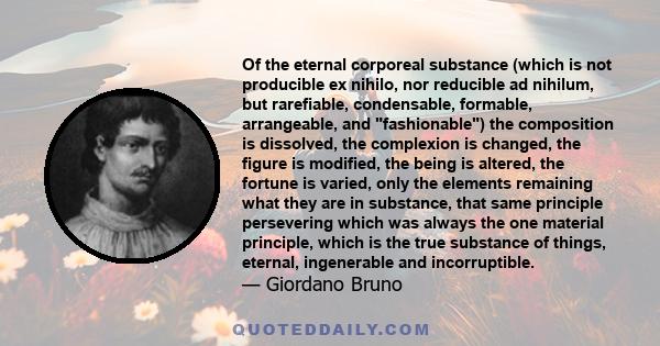 Of the eternal corporeal substance (which is not producible ex nihilo, nor reducible ad nihilum, but rarefiable, condensable, formable, arrangeable, and fashionable) the composition is dissolved, the complexion is