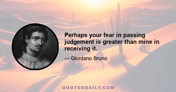 Perhaps your fear in passing judgement is greater than mine in receiving it.