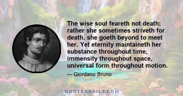 The wise soul feareth not death; rather she sometimes striveth for death, she goeth beyond to meet her. Yet eternity maintaineth her substance throughout time, immensity throughout space, universal form throughout