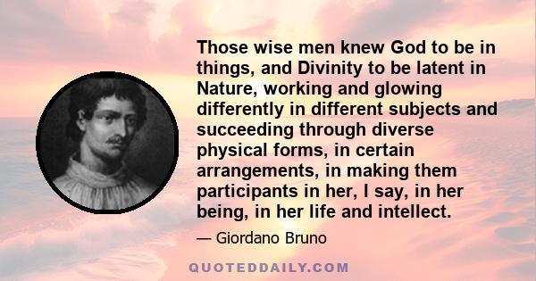 Those wise men knew God to be in things, and Divinity to be latent in Nature, working and glowing differently in different subjects and succeeding through diverse physical forms, in certain arrangements, in making them