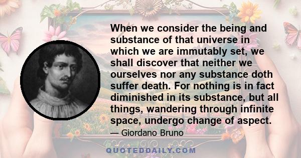 When we consider the being and substance of that universe in which we are immutably set, we shall discover that neither we ourselves nor any substance doth suffer death. For nothing is in fact diminished in its