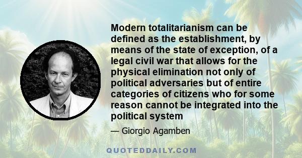 Modern totalitarianism can be defined as the establishment, by means of the state of exception, of a legal civil war that allows for the physical elimination not only of political adversaries but of entire categories of 