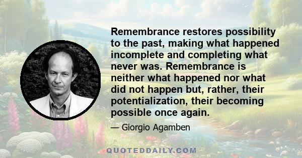 Remembrance restores possibility to the past, making what happened incomplete and completing what never was. Remembrance is neither what happened nor what did not happen but, rather, their potentialization, their